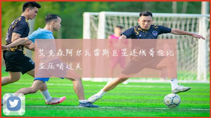 艾克森阿尔瓦雷斯巨星连线哥伦比亚压哨过关