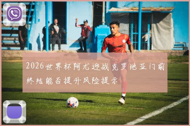 2026世界杯阿尤迎战克罗地亚门前终结能否提升风险提示