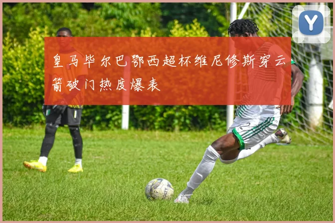 皇马毕尔巴鄂西超杯维尼修斯穿云箭破门热度爆表