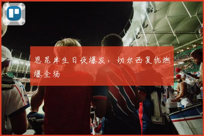 恩昆库生日夜爆发,切尔西复仇燃爆全场