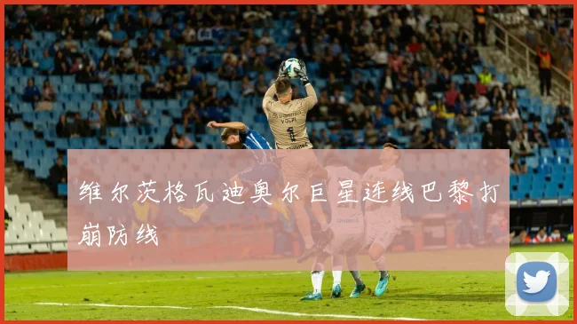 维尔茨格瓦迪奥尔巨星连线巴黎打崩防线