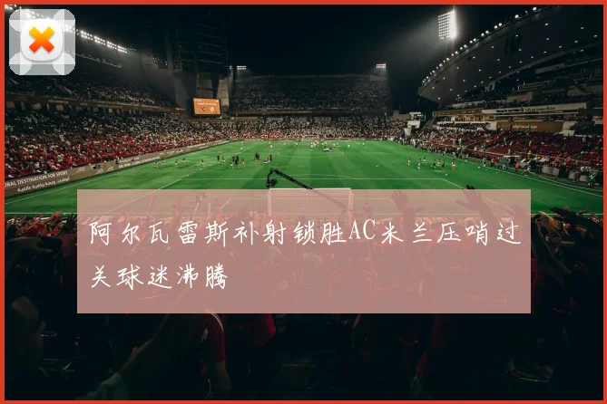 阿尔瓦雷斯补射锁胜AC米兰压哨过关球迷沸腾