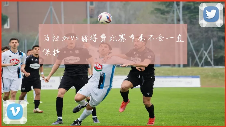 马拉加vs赫塔费比赛节奏不会一直保持