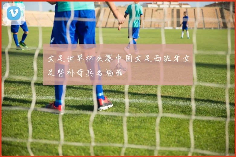 女足世界杯决赛中国女足西班牙女足替补奇兵名场面