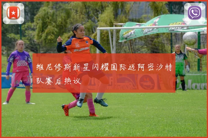 维尼修斯新星闪耀国际迈阿密沙特队赛后热议