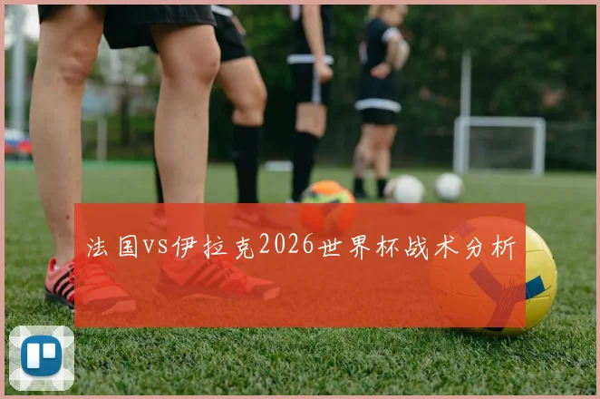 法国vs伊拉克2026世界杯战术分析