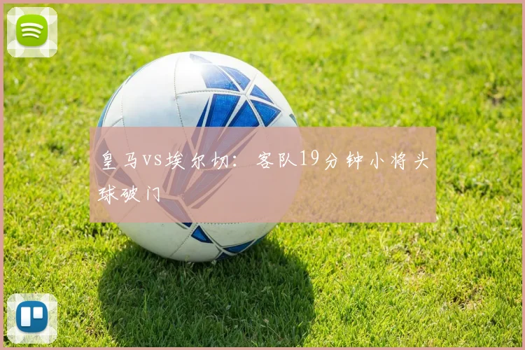皇马vs埃尔切：客队19分钟小将头球破门
