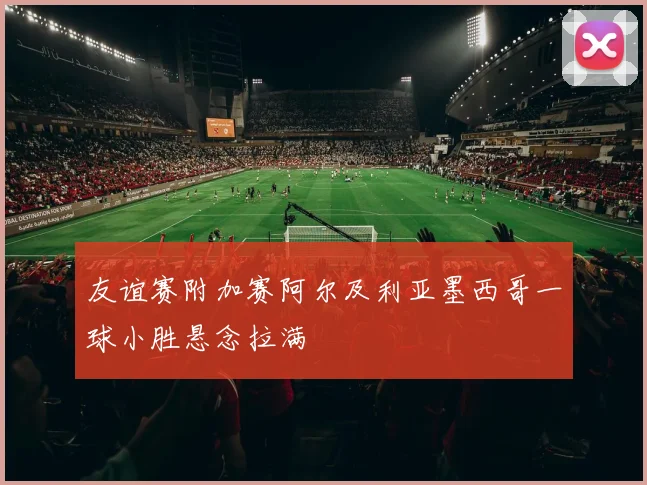 友谊赛附加赛阿尔及利亚墨西哥一球小胜悬念拉满