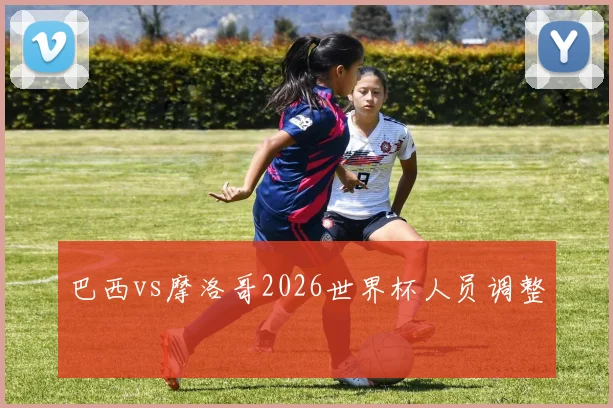 巴西vs摩洛哥2026世界杯人员调整