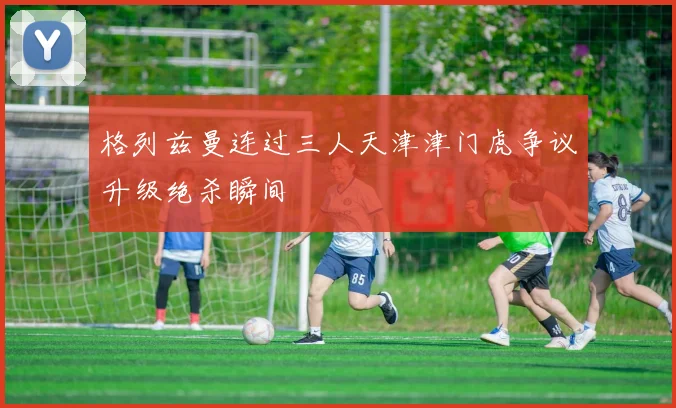 格列兹曼连过三人天津津门虎争议升级绝杀瞬间