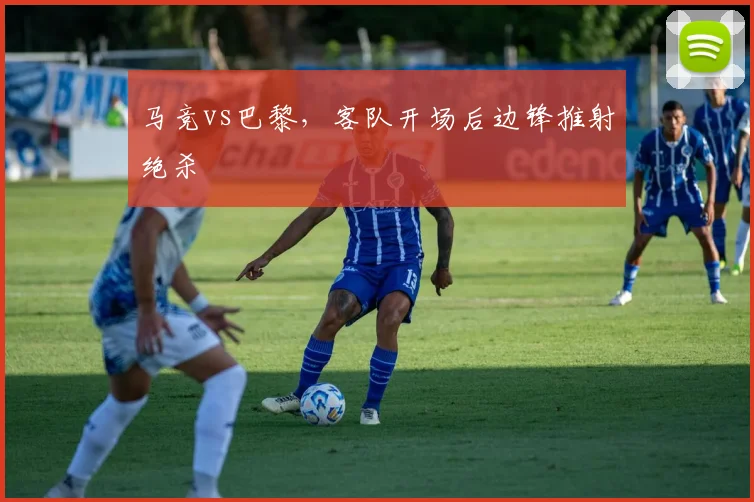 马竞vs巴黎，客队开场后边锋推射绝杀